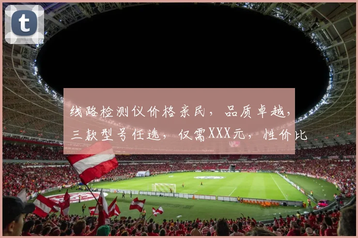 线路检测仪价格亲民，品质卓越，三款型号任选，仅需XXX元，性价比之选，不容错过
