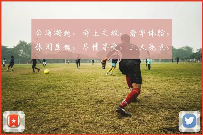 公海游轮，海上之旅，奢华体验，休闲度假，尽情享受，三大亮点，必看攻略