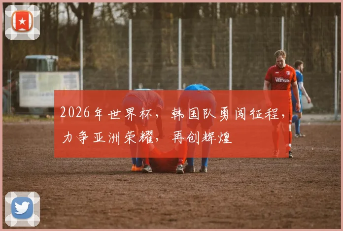 2026年世界杯，韩国队勇闯征程，力争亚洲荣耀，再创辉煌