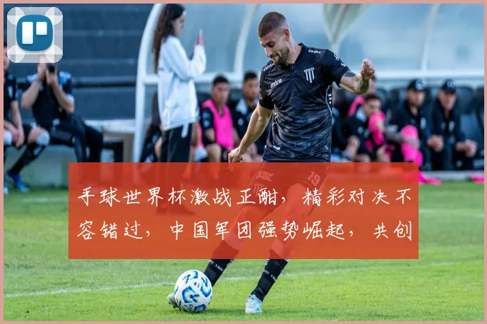 手球世界杯激战正酣，精彩对决不容错过，中国军团强势崛起，共创辉煌